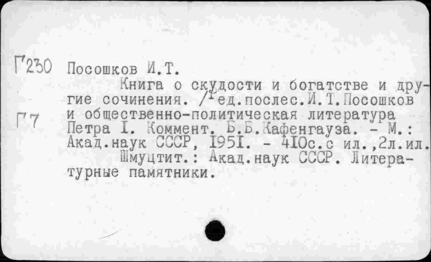 ﻿Ґ2Ь0
Г7
Посошков И.T.
Книга о скудости и богатстве и цру гие сочинения. Лед. послес. И. 1. Посошков и общественно-политическая литература Петра X. Коммент. Б.ь.Кафенгауза. - М.: Акад.наук СССР, 1951. - 410с.с ил.,2л.ил
Шмуцтит.: Акад.наук СССР. Литературные памятники.